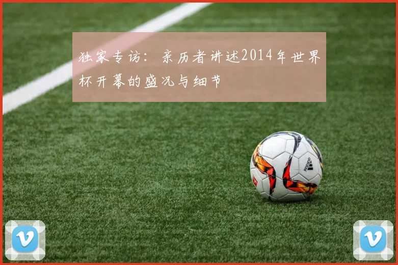 独家专访：亲历者讲述2014年世界杯开幕的盛况与细节