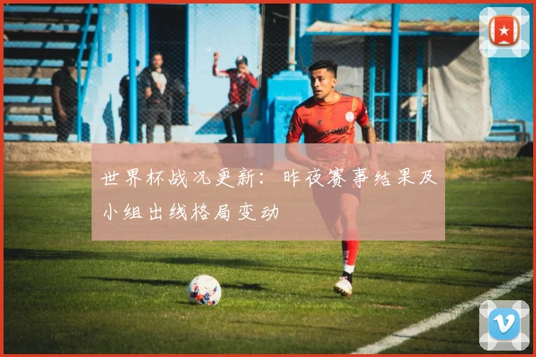 世界杯战况更新:昨夜赛事结果及小组出线格局变动
