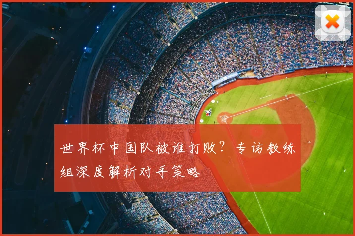 世界杯中国队被谁打败？专访教练组深度解析对手策略
