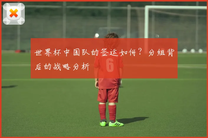 世界杯中国队的签运如何？分组背后的战略分析