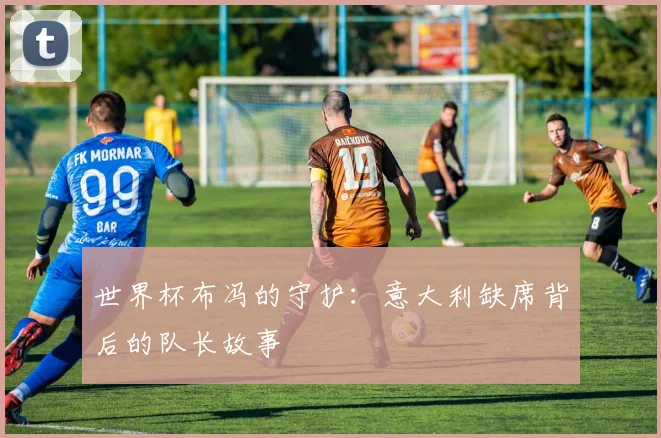 世界杯布冯的守护：意大利缺席背后的队长故事
