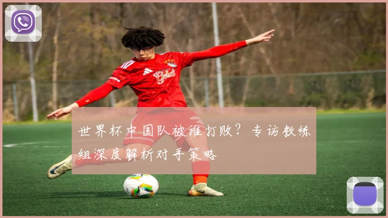 世界杯中国队被谁打败？专访教练组深度解析对手策略