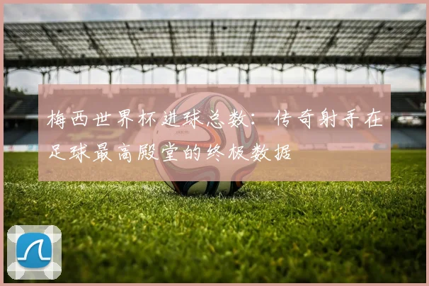 梅西世界杯进球总数:传奇射手在足球最高殿堂的终极数据