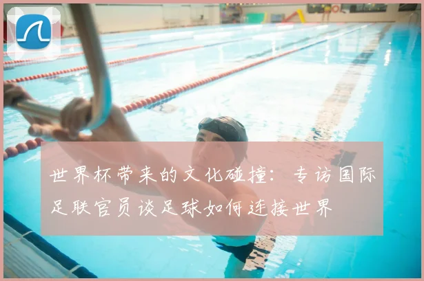 世界杯带来的文化碰撞：专访国际足联官员谈足球如何连接世界