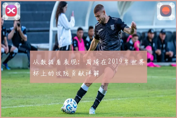 从数据看表现：周琦在2019年世界杯上的攻防贡献详解